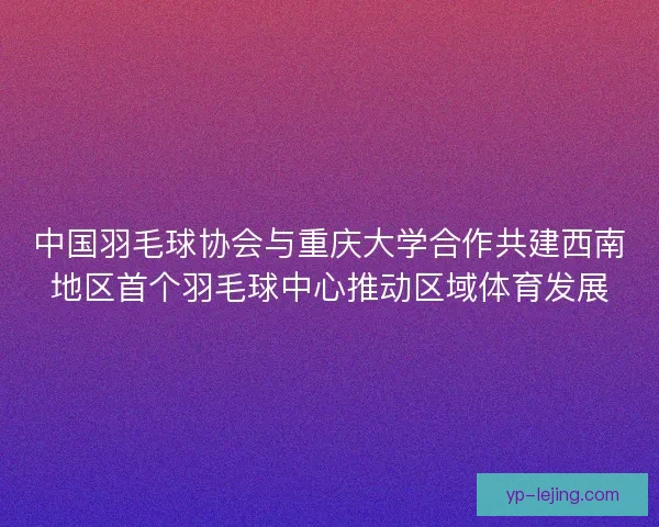 中国羽毛球协会与重庆大学合作共建西南地区首个羽毛球中心推动区域体育发展