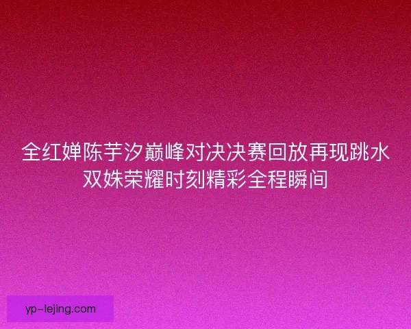 全红婵陈芋汐巅峰对决决赛回放再现跳水双姝荣耀时刻精彩全程瞬间