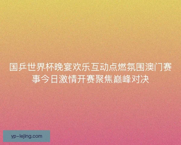 国乒世界杯晚宴欢乐互动点燃氛围澳门赛事今日激情开赛聚焦巅峰对决