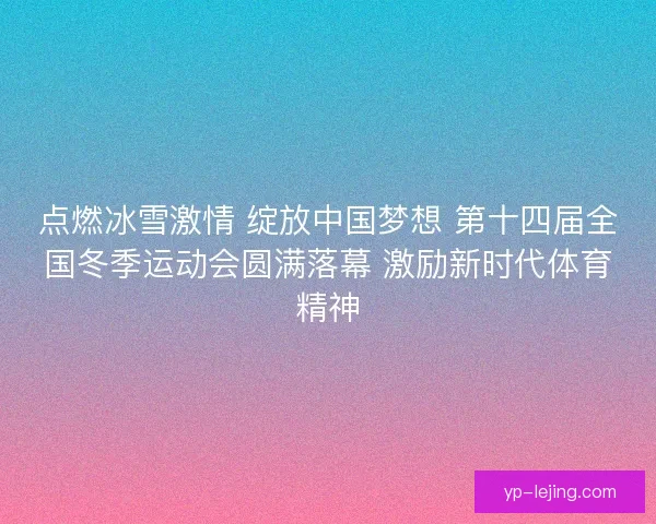 点燃冰雪激情 绽放中国梦想 第十四届全国冬季运动会圆满落幕 激励新时代体育精神