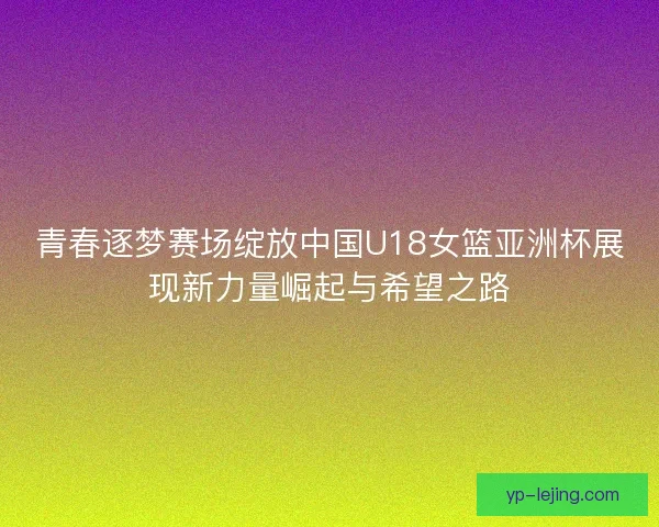 青春逐梦赛场绽放中国U18女篮亚洲杯展现新力量崛起与希望之路