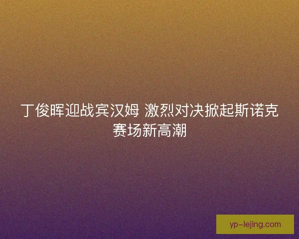 丁俊晖迎战宾汉姆 激烈对决掀起斯诺克赛场新高潮
